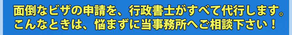 面倒なビザの申請を、行政書士がすべて代行します。こんなときは、悩まずに当事務所へご相談下さい！